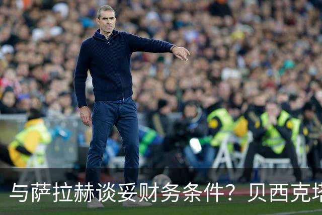 与萨拉赫谈妥财务条件？贝西克塔斯辟谣：消息纯属捏造，切勿采信